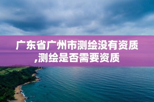 广东省广州市测绘没有资质,测绘是否需要资质