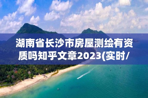 湖南省长沙市房屋测绘有资质吗知乎文章2023(实时/更新中)