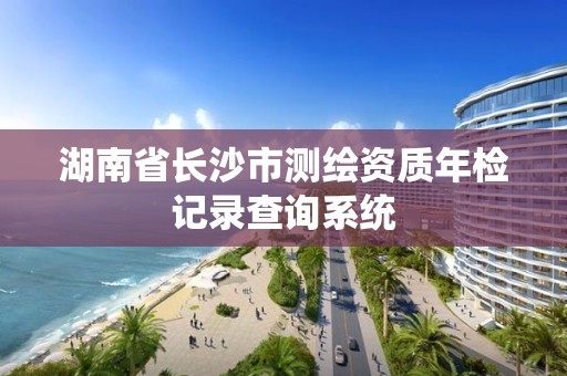 湖南省长沙市测绘资质年检记录查询系统