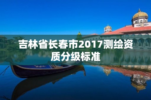 吉林省长春市2017测绘资质分级标准