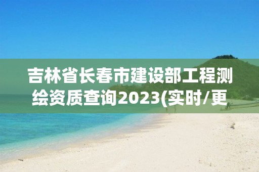 吉林省长春市建设部工程测绘资质查询2023(实时/更新中)