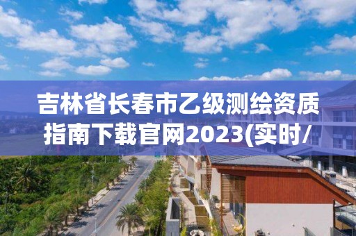 吉林省长春市乙级测绘资质指南下载官网2023(实时/更新中)