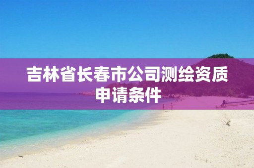 吉林省长春市公司测绘资质申请条件