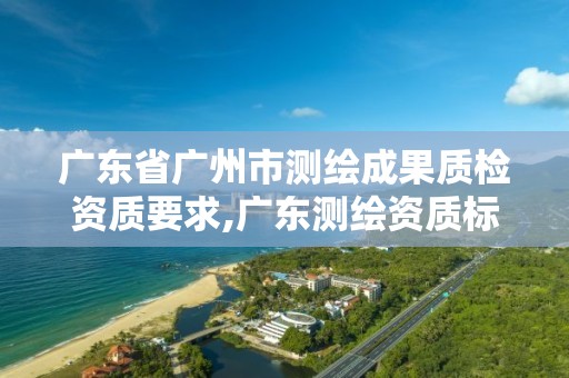 广东省广州市测绘成果质检资质要求,广东测绘资质标准