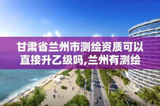 甘肃省兰州市测绘资质可以直接升乙级吗,兰州有测绘资质的公司有。