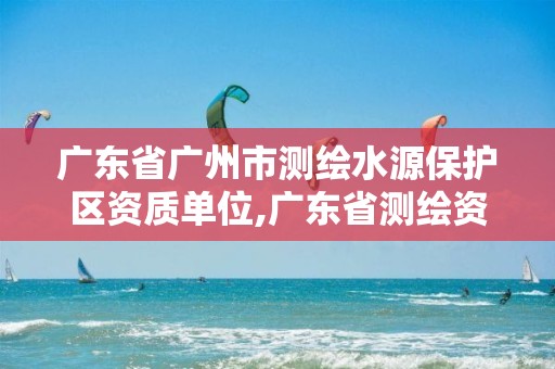 广东省广州市测绘水源保护区资质单位,广东省测绘资质单位名单。