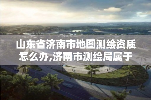 山东省济南市地图测绘资质怎么办,济南市测绘局属于什么单位