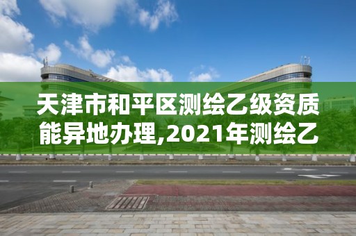 天津市和平区测绘乙级资质能异地办理,2021年测绘乙级资质办公申报条件。