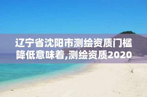 辽宁省沈阳市测绘资质门槛降低意味着,测绘资质2020出台。