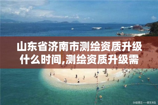 山东省济南市测绘资质升级什么时间,测绘资质升级需要几年