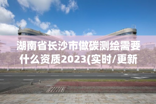 湖南省长沙市做碳测绘需要什么资质2023(实时/更新中)