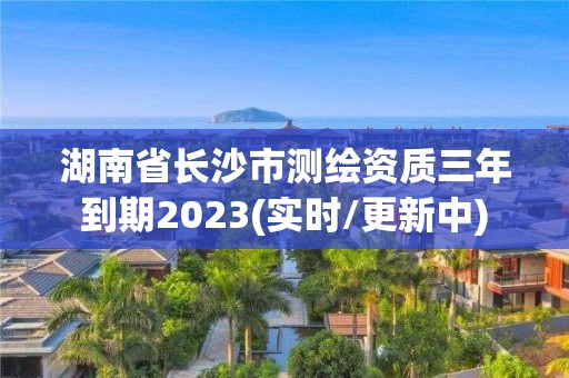 湖南省长沙市测绘资质三年到期2023(实时/更新中)