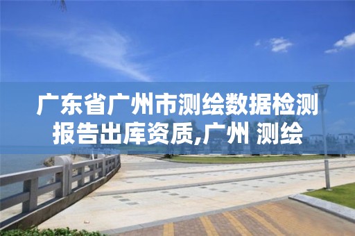 广东省广州市测绘数据检测报告出库资质,广州 测绘