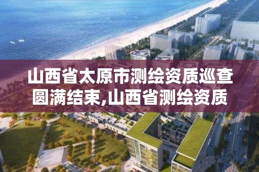 山西省太原市测绘资质巡查圆满结束,山西省测绘资质2020