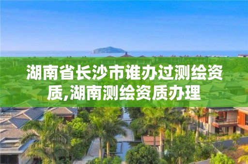 湖南省长沙市谁办过测绘资质,湖南测绘资质办理