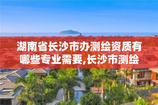 湖南省长沙市办测绘资质有哪些专业需要,长沙市测绘资质单位名单。