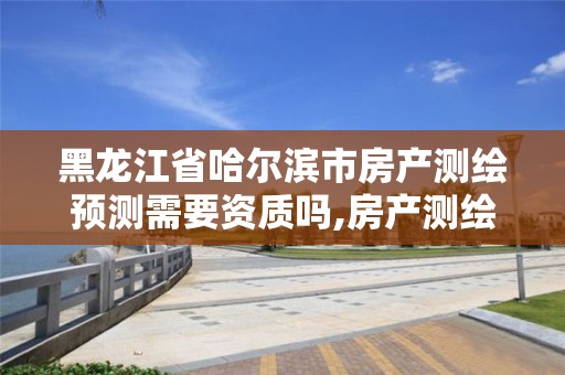 黑龙江省哈尔滨市房产测绘预测需要资质吗,房产测绘预测绘规定。