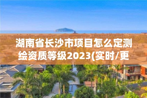 湖南省长沙市项目怎么定测绘资质等级2023(实时/更新中)