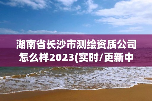 湖南省长沙市测绘资质公司怎么样2023(实时/更新中)