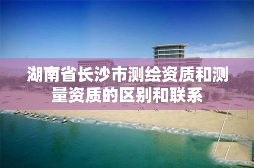 湖南省长沙市测绘资质和测量资质的区别和联系