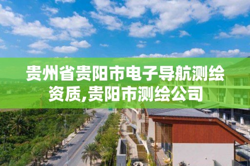 贵州省贵阳市电子导航测绘资质,贵阳市测绘公司