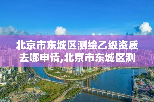 北京市东城区测绘乙级资质去哪申请,北京市东城区测绘乙级资质去哪申请办理