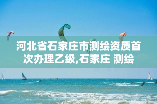 河北省石家庄市测绘资质首次办理乙级,石家庄 测绘