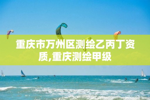 重庆市万州区测绘乙丙丁资质,重庆测绘甲级