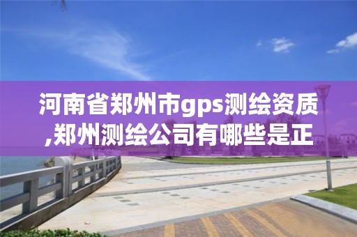 河南省郑州市gps测绘资质,郑州测绘公司有哪些是正规的