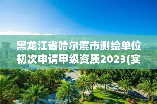 黑龙江省哈尔滨市测绘单位初次申请甲级资质2023(实时/更新中)