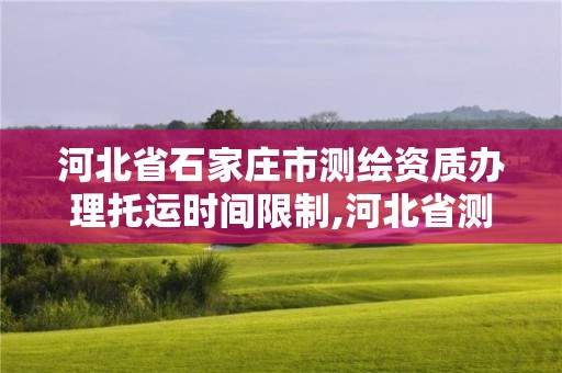 河北省石家庄市测绘资质办理托运时间限制,河北省测绘资质延期公告