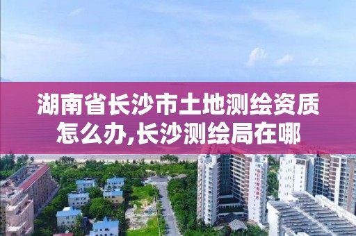 湖南省长沙市土地测绘资质怎么办,长沙测绘局在哪