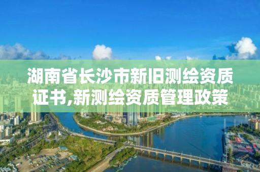 湖南省长沙市新旧测绘资质证书,新测绘资质管理政策