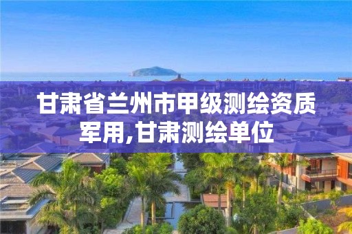 甘肃省兰州市甲级测绘资质军用,甘肃测绘单位