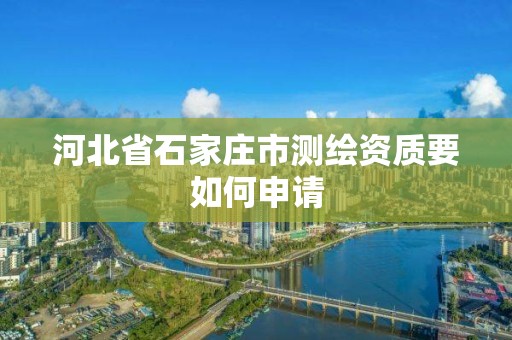 河北省石家庄市测绘资质要如何申请