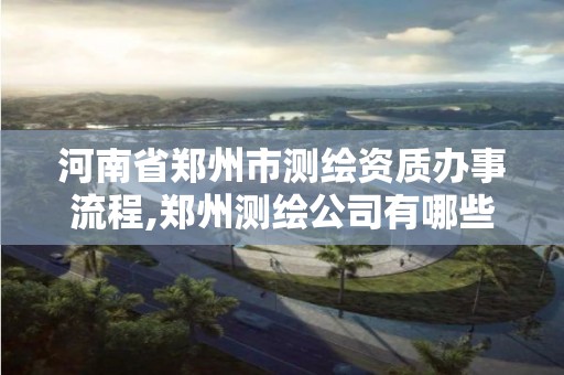 河南省郑州市测绘资质办事流程,郑州测绘公司有哪些是正规的