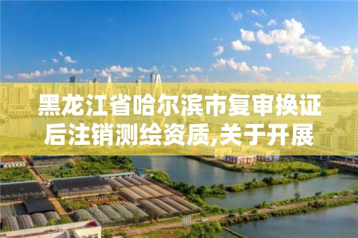 黑龙江省哈尔滨市复审换证后注销测绘资质,关于开展测绘资质复审换证工作的通知