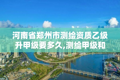 河南省郑州市测绘资质乙级升甲级要多久,测绘甲级和乙级资质哪个好。