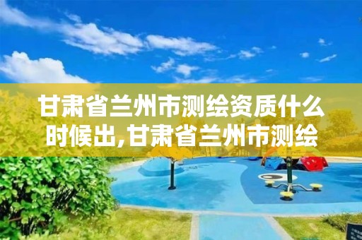 甘肃省兰州市测绘资质什么时候出,甘肃省兰州市测绘资质什么时候出的