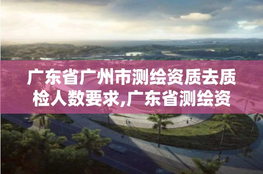 广东省广州市测绘资质去质检人数要求,广东省测绘资质办理流程