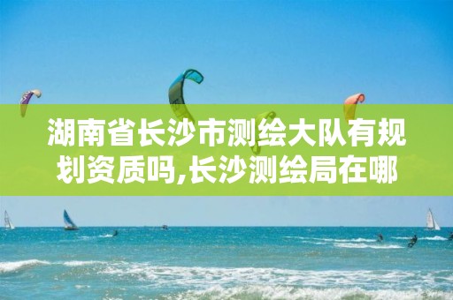 湖南省长沙市测绘大队有规划资质吗,长沙测绘局在哪。