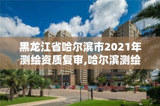 黑龙江省哈尔滨市2021年测绘资质复审,哈尔滨测绘有限公司