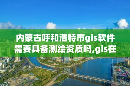 内蒙古呼和浩特市gis软件需要具备测绘资质吗,gis在测绘行业的发展前景。