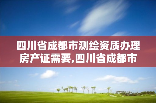 四川省成都市测绘资质办理房产证需要,四川省成都市测绘资质办理房产证需要多少钱。