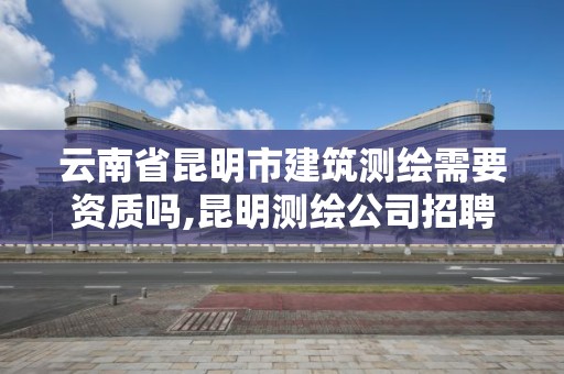 云南省昆明市建筑测绘需要资质吗,昆明测绘公司招聘信息