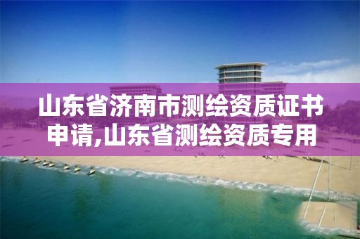 山东省济南市测绘资质证书申请,山东省测绘资质专用章