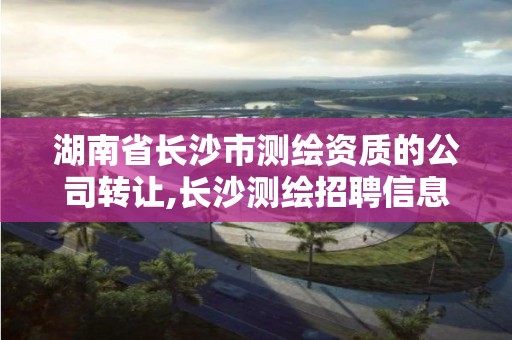 湖南省长沙市测绘资质的公司转让,长沙测绘招聘信息