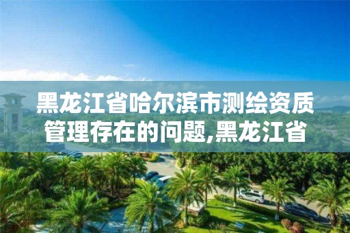 黑龙江省哈尔滨市测绘资质管理存在的问题,黑龙江省测绘资质延期通知。