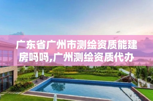 广东省广州市测绘资质能建房吗吗,广州测绘资质代办