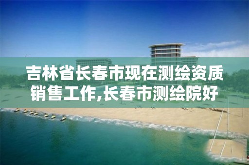 吉林省长春市现在测绘资质销售工作,长春市测绘院好进么